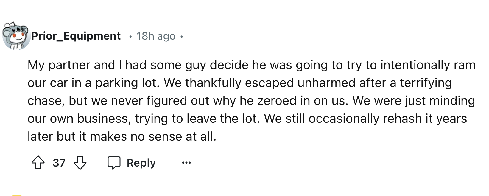 number - Prior_Equipment 18h ago. My partner and I had some guy decide he was going to try to intentionally ram our car in a parking lot. We thankfully escaped unharmed after a terrifying chase, but we never figured out why he zeroed in on us. We were jus